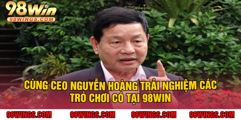 Cùng CEO NGUYỄN HOÀNG Trải Nghiệm Các Trò Chơi Có Tại 98Win